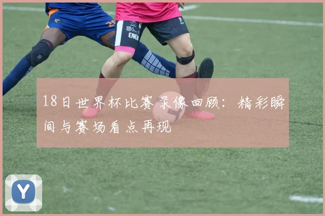 18日世界杯比赛录像回顾:精彩瞬间与赛场看点再现