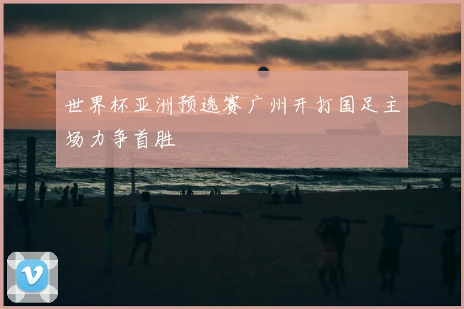 世界杯亚洲预选赛广州开打国足主场力争首胜