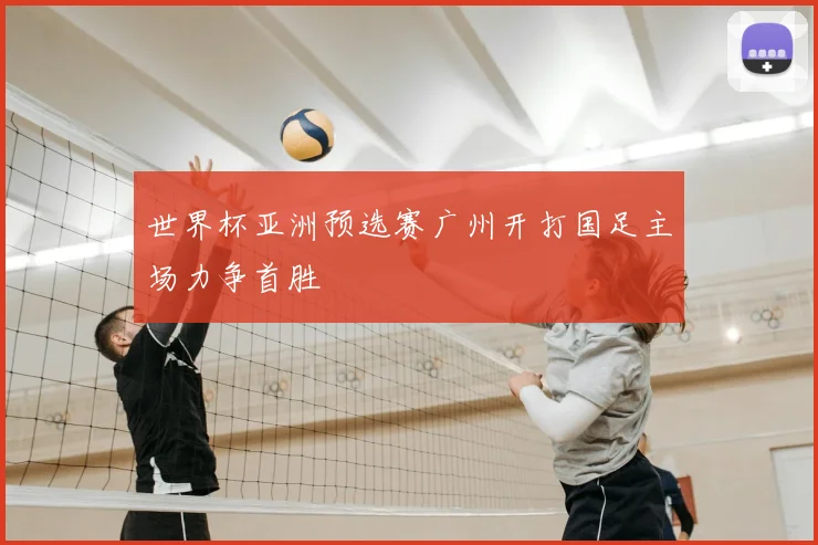 世界杯亚洲预选赛广州开打国足主场力争首胜