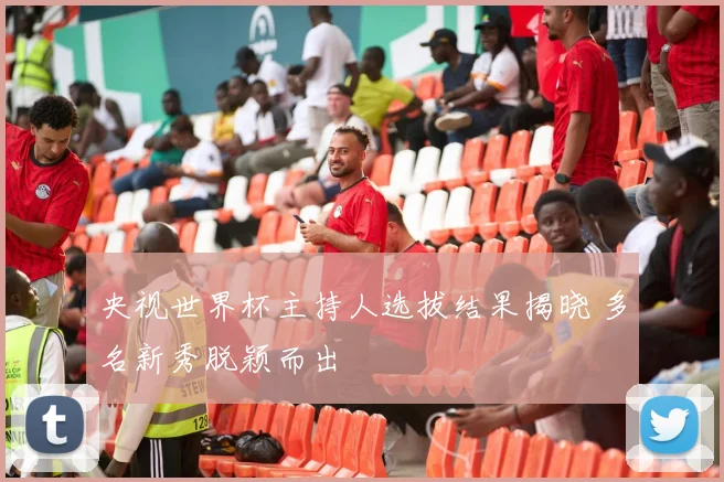 央视世界杯主持人选拔结果揭晓 多名新秀脱颖而出